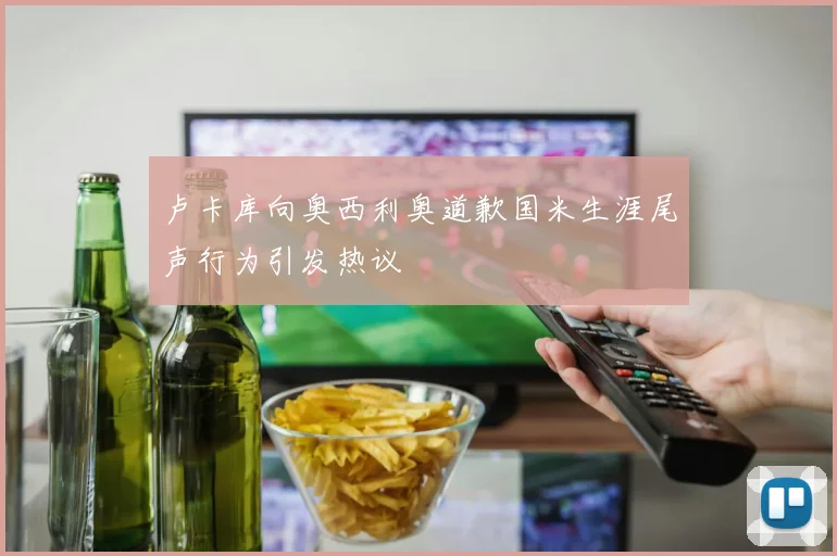 卢卡库向奥西利奥道歉国米生涯尾声行为引发热议