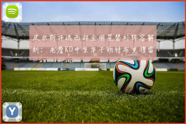 皮尔斯评选西部全明星替补阵容解析：老詹KD申京华子切特布克穆雷的实力对比