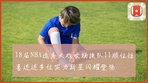 18届NBA选秀大戏吹杨换队11顺位惊喜连连多位实力新星闪耀登场