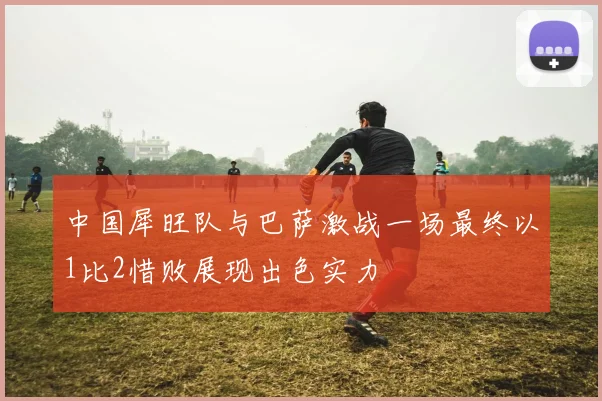 中国犀旺队与巴萨激战一场最终以1比2惜败展现出色实力