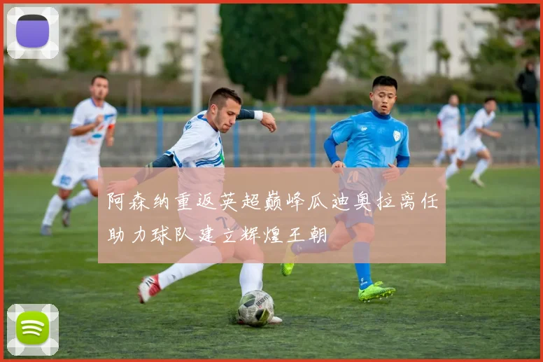 阿森纳重返英超巅峰瓜迪奥拉离任助力球队建立辉煌王朝