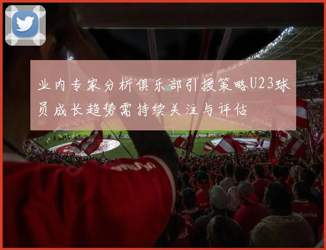 业内专家分析俱乐部引援策略U23球员成长趋势需持续关注与评估