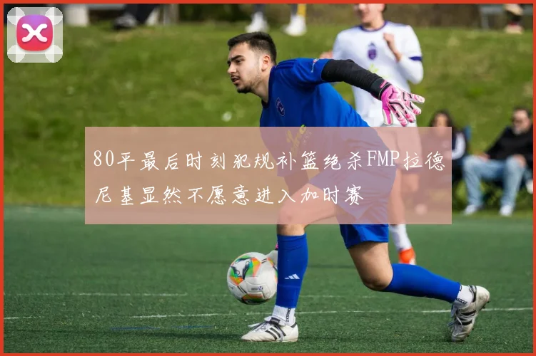 80平最后时刻犯规补篮绝杀FMP拉德尼基显然不愿意进入加时赛