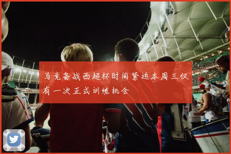 马竞备战西超杯时间紧迫本周三仅有一次正式训练机会