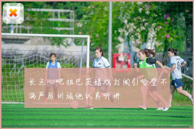 长点心吧祖巴茨嬉戏打闹引哈登不满严厉训诫他认真听讲