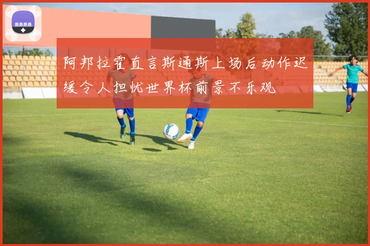 阿邦拉霍直言斯通斯上场后动作迟缓令人担忧世界杯前景不乐观