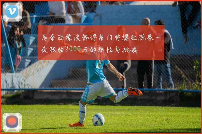 乌奈西蒙谈佛得角门将爆红现象一夜涨粉2000万的烦恼与挑战