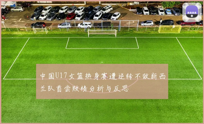 中国U17女篮热身赛遭逆转不敌新西兰队首尝败绩分析与反思