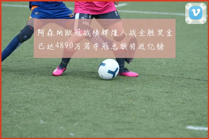 阿森纳欧冠战绩辉煌八战全胜奖金已达4890万若夺冠总额将近亿镑