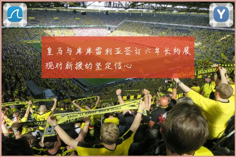 皇马与库库雷利亚签订六年长约展现对新援的坚定信心