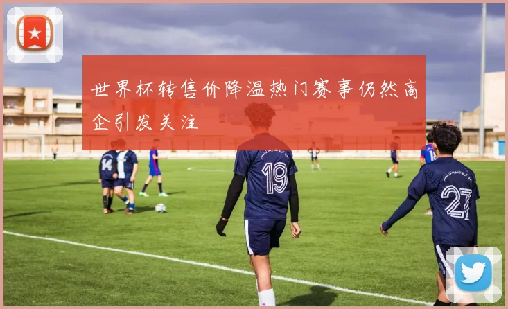 世界杯转售价降温热门赛事仍然高企引发关注