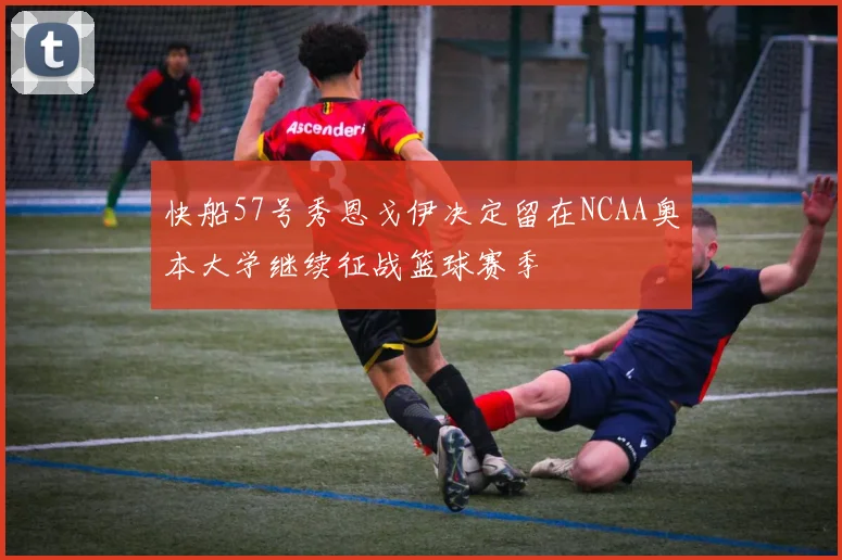 快船57号秀恩戈伊决定留在NCAA奥本大学继续征战篮球赛季