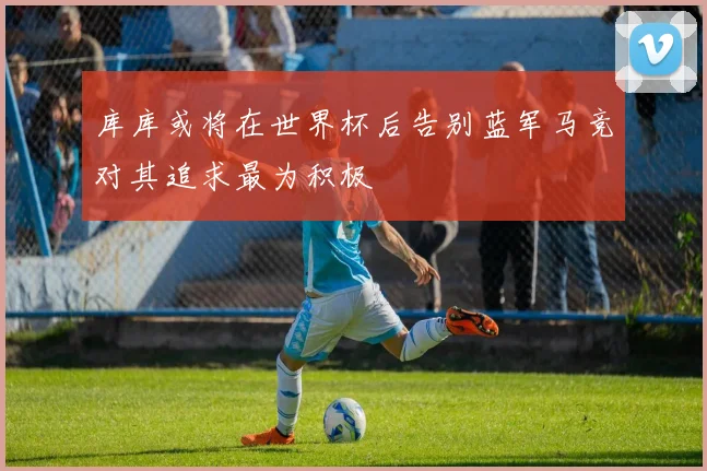 库库或将在世界杯后告别蓝军马竞对其追求最为积极