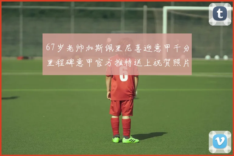 67岁老帅加斯佩里尼喜迎意甲千分里程碑意甲官方推特送上祝贺照片
