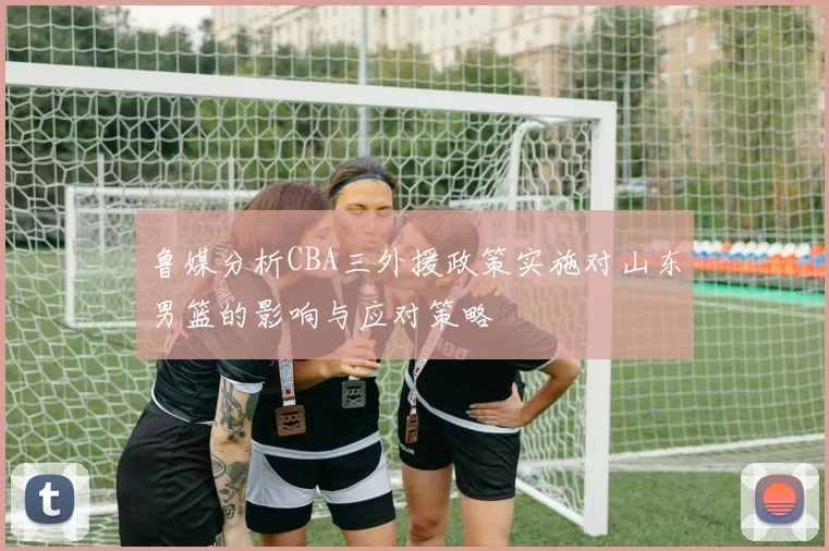 鲁媒分析CBA三外援政策实施对山东男篮的影响与应对策略