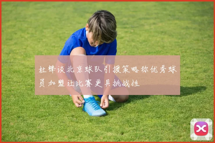 杜锋谈北京球队引援策略称优秀球员加盟让比赛更具挑战性