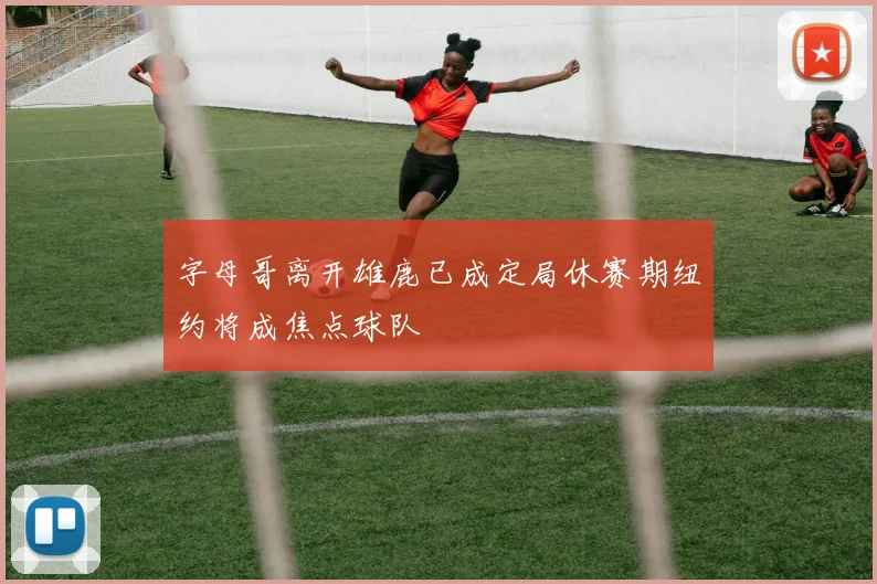 字母哥离开雄鹿已成定局休赛期纽约将成焦点球队