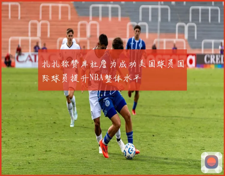 扎扎称赞库杜詹为成功美国球员国际球员提升NBA整体水平