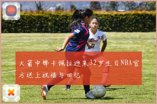火箭中锋卡佩拉迎来32岁生日NBA官方送上祝福与回忆