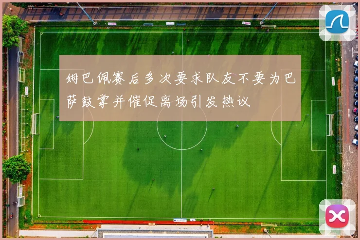 姆巴佩赛后多次要求队友不要为巴萨鼓掌并催促离场引发热议