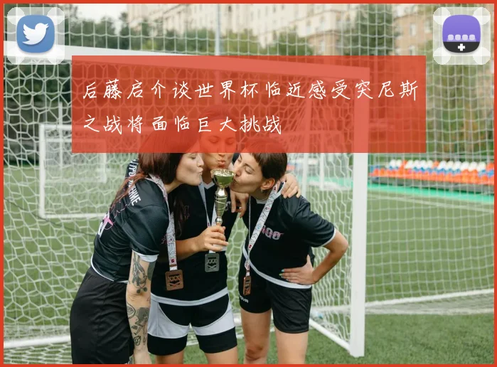 后藤启介谈世界杯临近感受突尼斯之战将面临巨大挑战