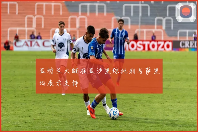 亚特兰大瞄准亚沙里琼托利与萨里均表示支持