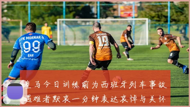 皇马今日训练前为西班牙列车事故遇难者默哀一分钟表达哀悼与关怀