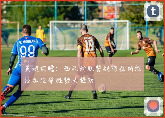 英超前瞻：西汉姆联誓战阿森纳维拉客场争胜势头强劲