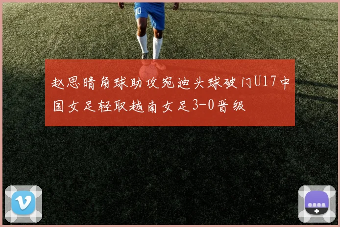 赵思晴角球助攻宛迪头球破门U17中国女足轻取越南女足3-0晋级