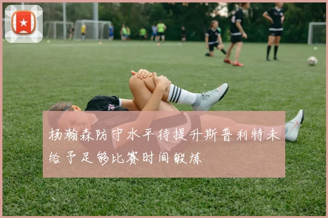 杨瀚森防守水平待提升斯普利特未给予足够比赛时间锻炼