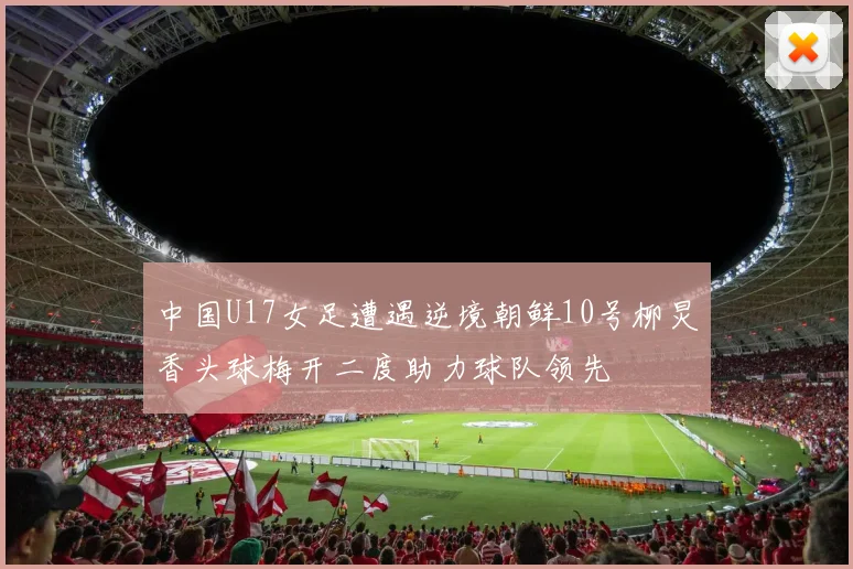 中国U17女足遭遇逆境朝鲜10号柳炅香头球梅开二度助力球队领先
