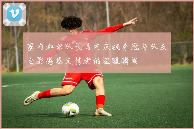 塞内加尔队长马内庆祝夺冠与队友合影感恩支持者的温暖瞬间