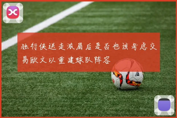 独行侠送走浓眉后是否也该考虑交易欧文以重建球队阵容