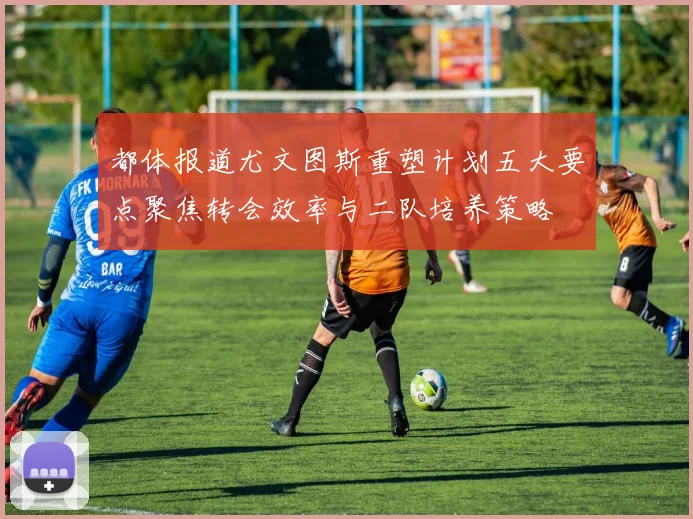 都体报道尤文图斯重塑计划五大要点聚焦转会效率与二队培养策略