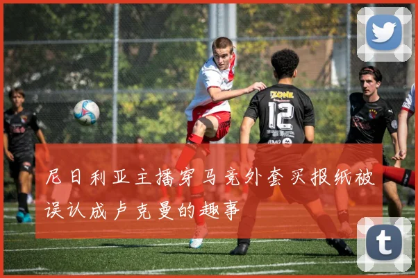 尼日利亚主播穿马竞外套买报纸被误认成卢克曼的趣事