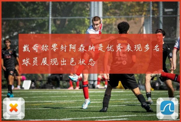 戴奇称零封阿森纳是优秀表现多名球员展现出色状态